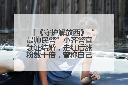 《守护解放西》“最帅民警”小齐警官领证结婚，走红后涨粉数十倍，曾称自己只是普通人