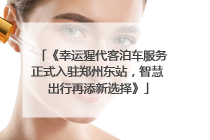 《幸运猩代客泊车服务正式入驻郑州东站，智慧出行再添新选择》