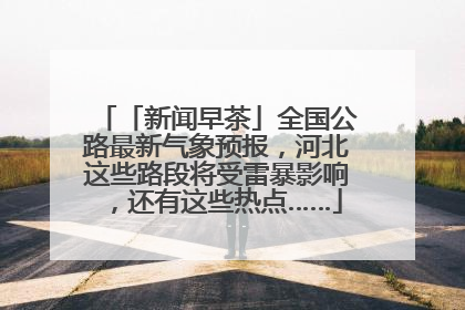 「新闻早茶」全国公路最新气象预报，河北这些路段将受雷暴影响，还有这些热点……