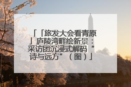 「旅发大会看青原」庐陵湾畔绘新景：采访团沉浸式解码“诗与远方”（图）