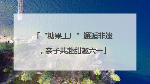“糖果工厂”邂逅非遗，亲子共赴甜趣六一