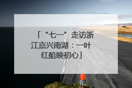 “七一”走访浙江嘉兴南湖：一叶红船映初心