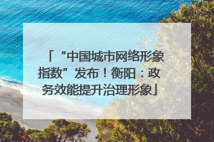 “中国城市网络形象指数”发布！衡阳：政务效能提升治理形象