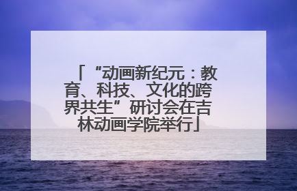 “动画新纪元：教育、科技、文化的跨界共生”研讨会在吉林动画学院举行