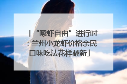 “嗦虾自由”进行时：兰州小龙虾价格亲民口味吃法花样翻新
