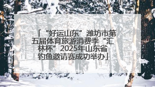 “好运山东”潍坊市第五届体育旅游消费季“汇林杯”2025年山东省钓鱼邀请赛成功举办
