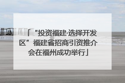 “投资福建·选择开发区”福建省招商引资推介会在福州成功举行