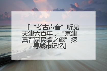 “考古声音”听见天津六百年，“京津冀晋蒙民歌之旅”探寻城市记忆