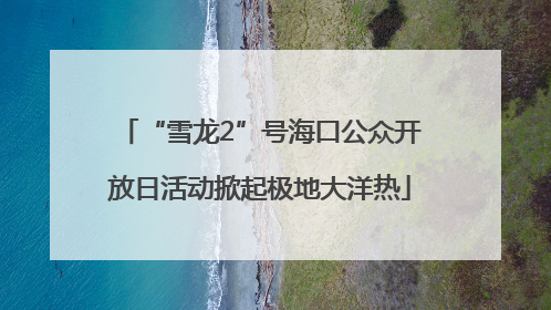“雪龙2”号海口公众开放日活动掀起极地大洋热