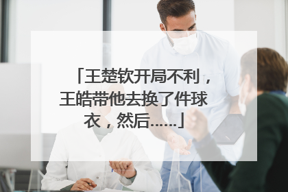 王楚钦开局不利，王皓带他去换了件球衣，然后……