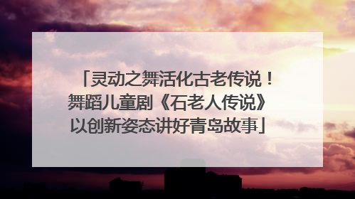 灵动之舞活化古老传说！舞蹈儿童剧《石老人传说》以创新姿态讲好青岛故事