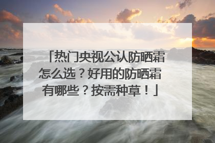 热门央视公认防晒霜怎么选？好用的防晒霜有哪些？按需种草！