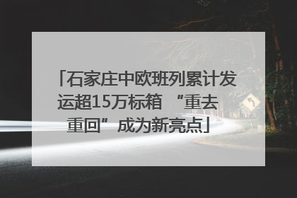 石家庄中欧班列累计发运超15万标箱 “重去重回”成为新亮点