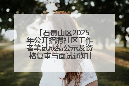 石景山区2025年公开招聘社区工作者笔试成绩公示及资格复审与面试通知