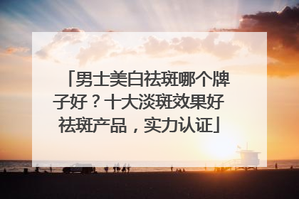 男士美白祛斑哪个牌子好？十大淡斑效果好祛斑产品，实力认证