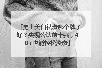 男士美白祛斑哪个牌子好？央视公认前十强，40+也能轻松淡斑