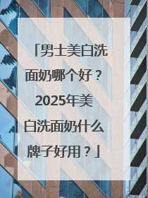 男士美白洗面奶哪个好？2025年美白洗面奶什么牌子好用？