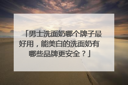 男士洗面奶哪个牌子最好用，能美白的洗面奶有哪些品牌更安全？