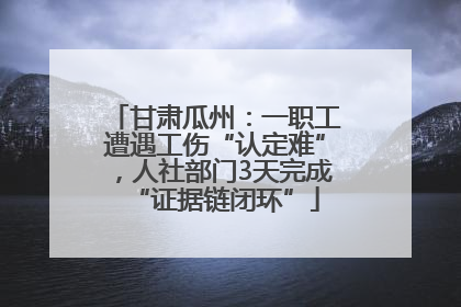 甘肃瓜州：一职工遭遇工伤“认定难”，人社部门3天完成“证据链闭环”