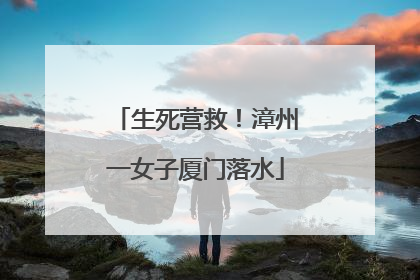 生死营救！漳州一女子厦门落水