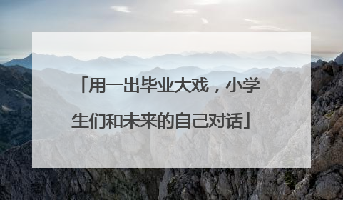 用一出毕业大戏，小学生们和未来的自己对话