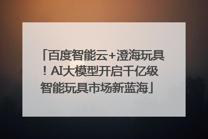 百度智能云+澄海玩具！AI大模型开启千亿级智能玩具市场新蓝海