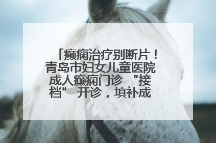 癫痫治疗别断片！青岛市妇女儿童医院成人癫痫门诊 “接档” 开诊，填补成年延续治疗空白
