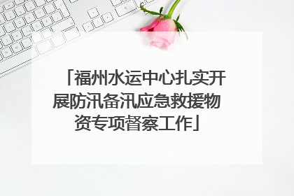 福州水运中心扎实开展防汛备汛应急救援物资专项督察工作