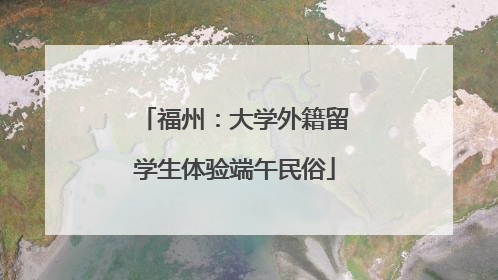 福州：大学外籍留学生体验端午民俗