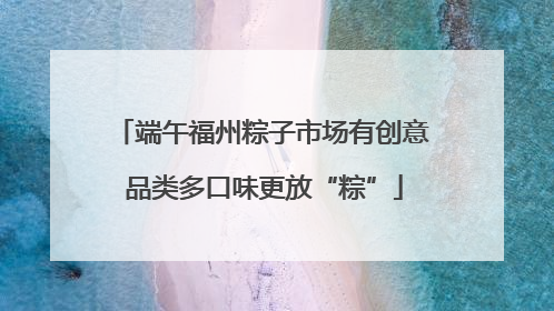 端午福州粽子市场有创意 品类多口味更放“粽”