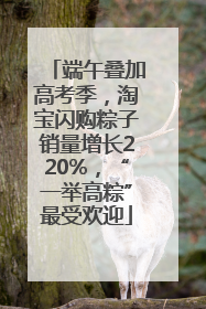 端午叠加高考季，淘宝闪购粽子销量增长220%，“一举高粽”最受欢迎