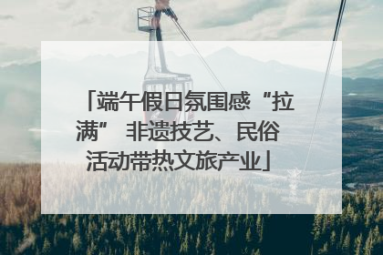 端午假日氛围感“拉满” 非遗技艺、民俗活动带热文旅产业
