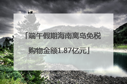 端午假期海南离岛免税购物金额1.87亿元