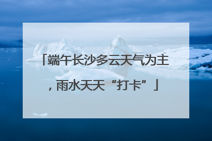 端午长沙多云天气为主，雨水天天“打卡”