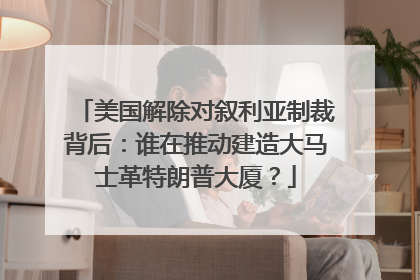 美国解除对叙利亚制裁背后：谁在推动建造大马士革特朗普大厦？