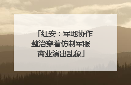 红安：军地协作整治穿着仿制军服商业演出乱象
