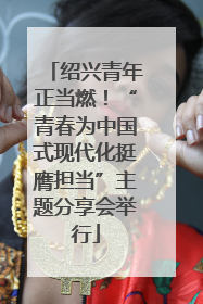 绍兴青年正当燃！“青春为中国式现代化挺膺担当”主题分享会举行