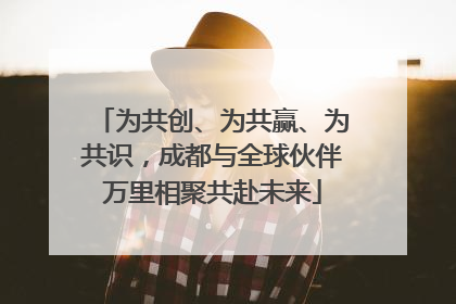 为共创、为共赢、为共识，成都与全球伙伴万里相聚共赴未来