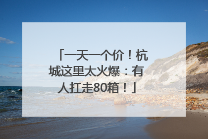 一天一个价！杭城这里太火爆：有人扛走80箱！