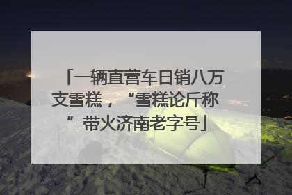 一辆直营车日销八万支雪糕，“雪糕论斤称”带火济南老字号