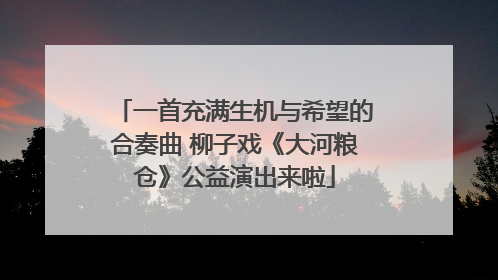一首充满生机与希望的合奏曲 柳子戏《大河粮仓》公益演出来啦