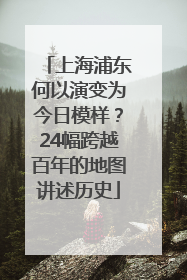 上海浦东何以演变为今日模样？24幅跨越百年的地图讲述历史