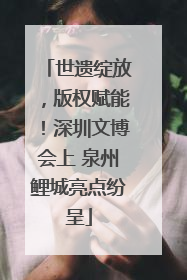 世遗绽放，版权赋能！深圳文博会上 泉州鲤城亮点纷呈