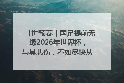 世预赛｜国足提前无缘2026年世界杯，与其悲伤，不如尽快从选帅开始重建