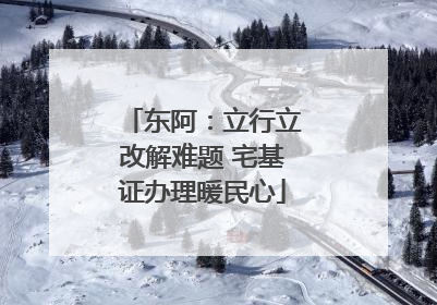 东阿：立行立改解难题 宅基证办理暖民心