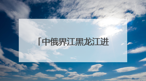中俄界江黑龙江进入35天禁渔期