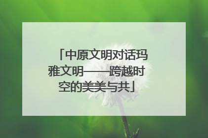 中原文明对话玛雅文明——跨越时空的美美与共