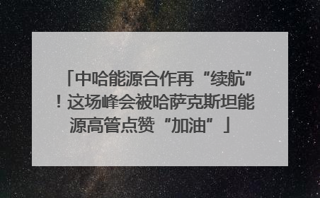 中哈能源合作再“续航”！这场峰会被哈萨克斯坦能源高管点赞“加油”