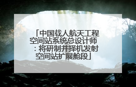 中国载人航天工程空间站系统总设计师：将研制并择机发射空间站扩展舱段
