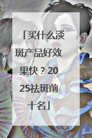 买什么淡斑产品好效果快？2025祛斑前十名